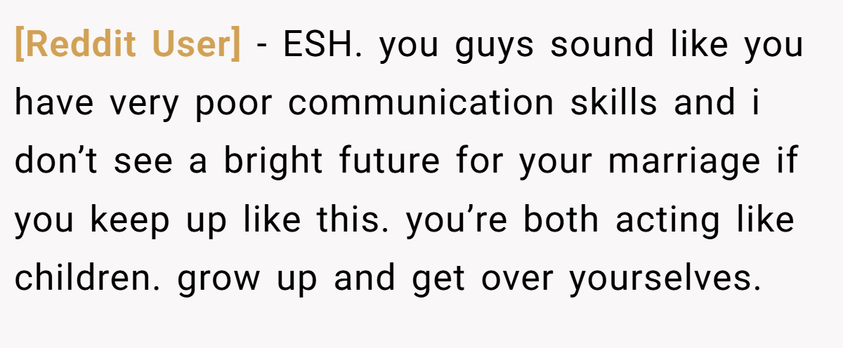 [Reddit User] − ESH. you guys sound like you have very poor communication skills and i don’t see a bright future for your marriage if you keep up like this. you’re both acting like children. grow up and get over yourselves.