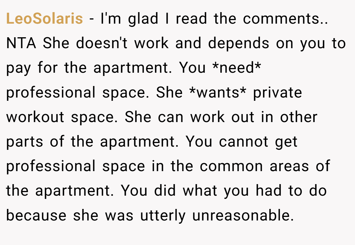 LeoSolaris − I'm glad I read the comments.. NTA She doesn't work and depends on you to pay for the apartment. You *need* professional space. She *wants* private workout space. She can work out in other parts of the apartment. You cannot get professional space in the common areas of the apartment. You did what you had to do because she was utterly unreasonable.