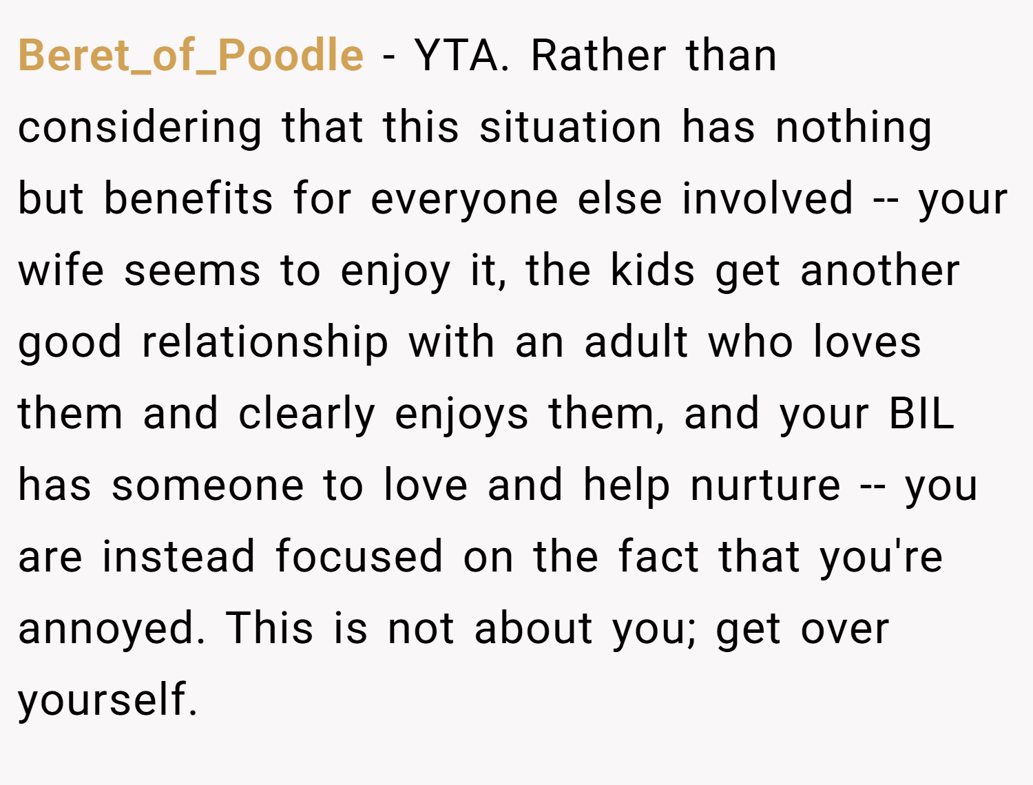 Beret_of_Poodle − YTA. Rather than considering that this situation has nothing but benefits for everyone else involved -- your wife seems to enjoy it, the kids get another good relationship with an adult who loves them and clearly enjoys them, and your BIL has someone to love and help nurture -- you are instead focused on the fact that you're annoyed. This is not about you; get over yourself.
