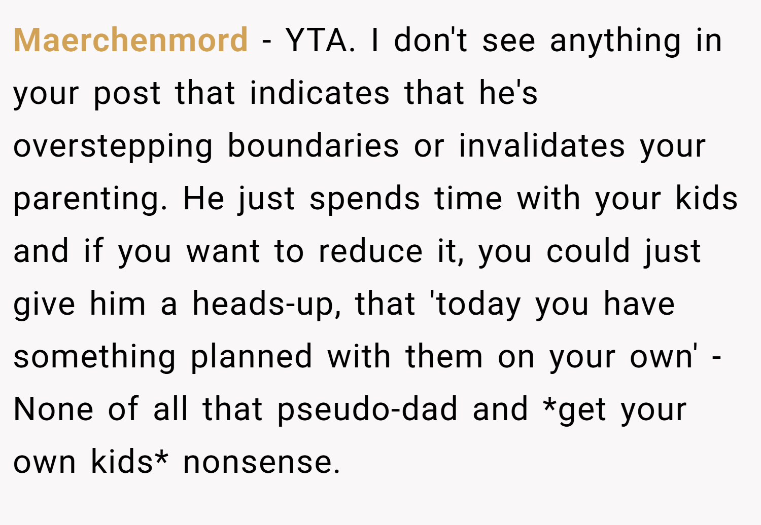Maerchenmord − YTA. I don't see anything in your post that indicates that he's overstepping boundaries or invalidates your parenting. He just spends time with your kids and if you want to reduce it, you could just give him a heads-up, that 'today you have something planned with them on your own' - None of all that pseudo-dad and *get your own kids* nonsense.