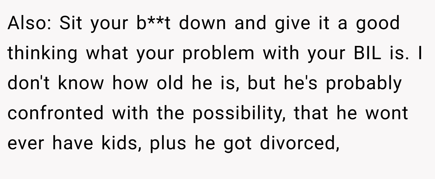 Also: Sit your b**t down and give it a good thinking what your problem with your BIL is. I don't know how old he is, but he's probably confronted with the possibility, that he wont ever have kids, plus he got divorced,