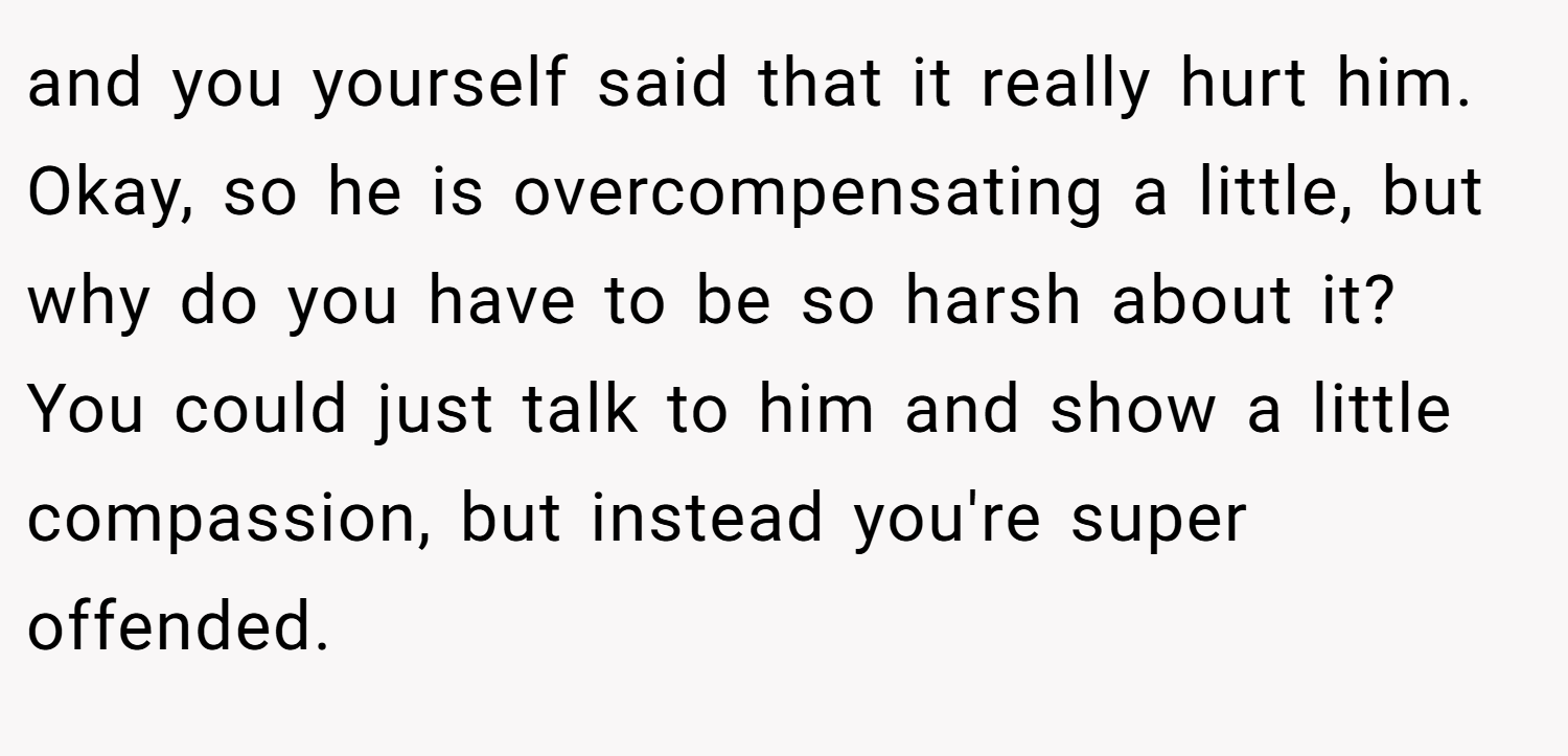and you yourself said that it really hurt him. Okay, so he is overcompensating a little, but why do you have to be so harsh about it? You could just talk to him and show a little compassion, but instead you're super offended.