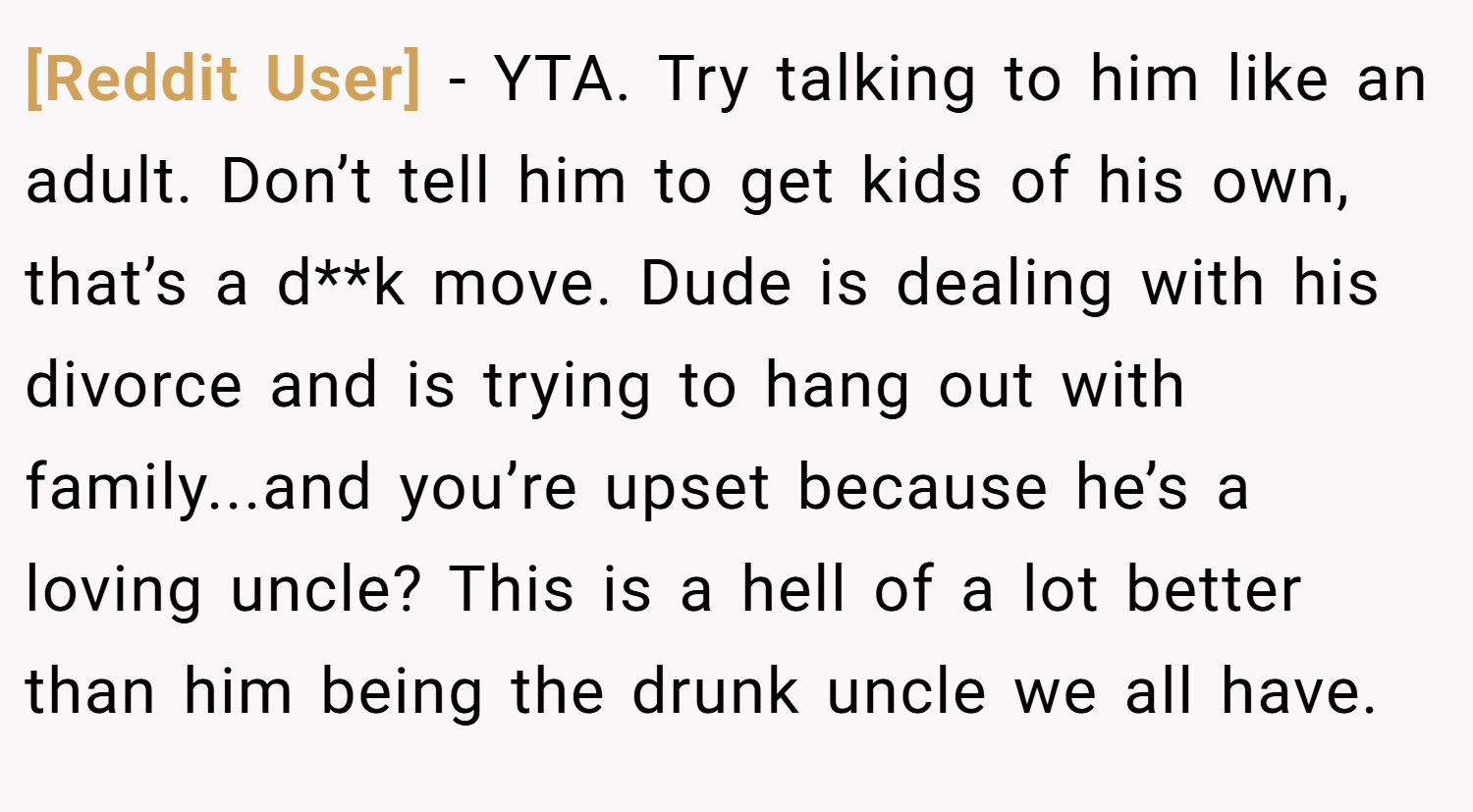 [Reddit User] − YTA. Try talking to him like an adult. Don’t tell him to get kids of his own, that’s a d**k move. Dude is dealing with his divorce and is trying to hang out with family...and you’re upset because he’s a loving uncle? This is a hell of a lot better than him being the drunk uncle we all have.