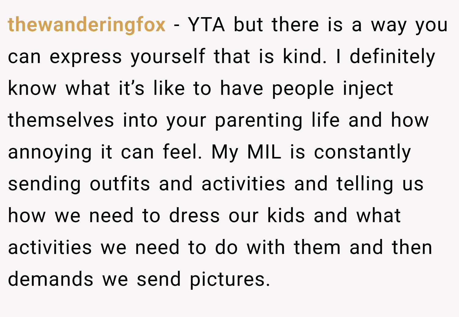 thewanderingfox − YTA but there is a way you can express yourself that is kind. I definitely know what it’s like to have people inject themselves into your parenting life and how annoying it can feel. My MIL is constantly sending outfits and activities and telling us how we need to dress our kids and what activities we need to do with them and then demands we send pictures.