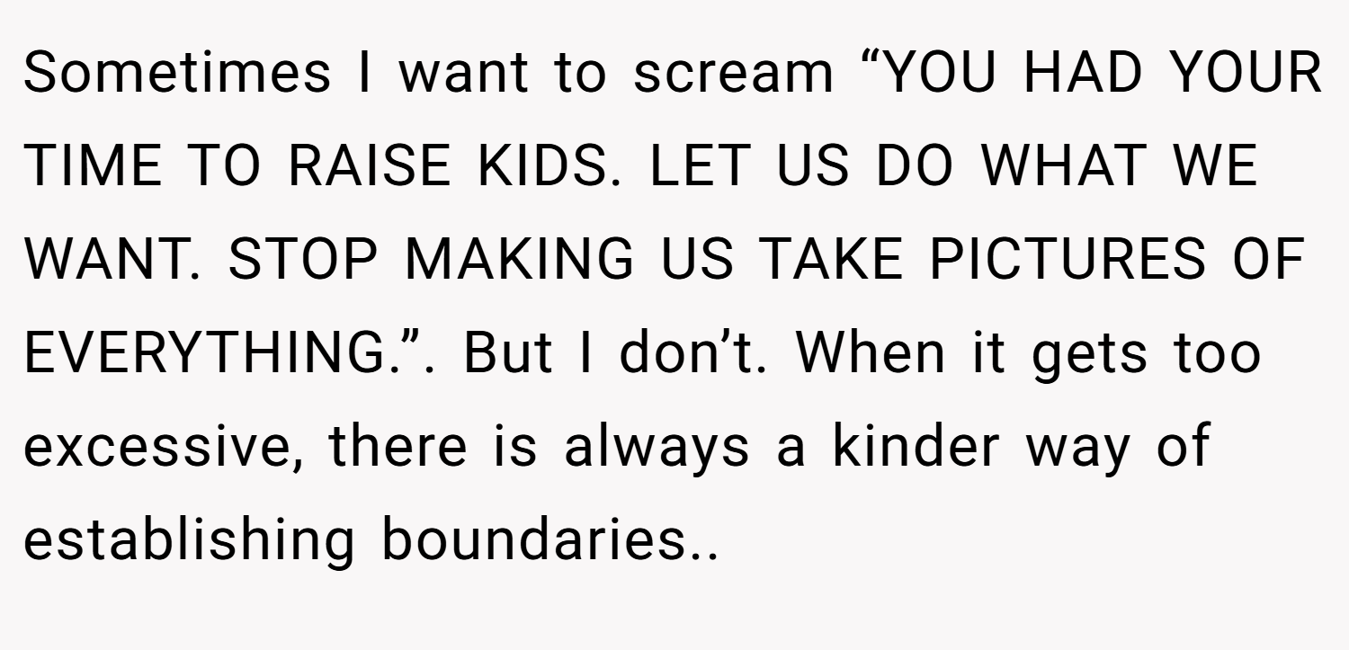 Sometimes I want to scream “YOU HAD YOUR TIME TO RAISE KIDS. LET US DO WHAT WE WANT. STOP MAKING US TAKE PICTURES OF EVERYTHING.”. But I don’t. When it gets too excessive, there is always a kinder way of establishing boundaries..