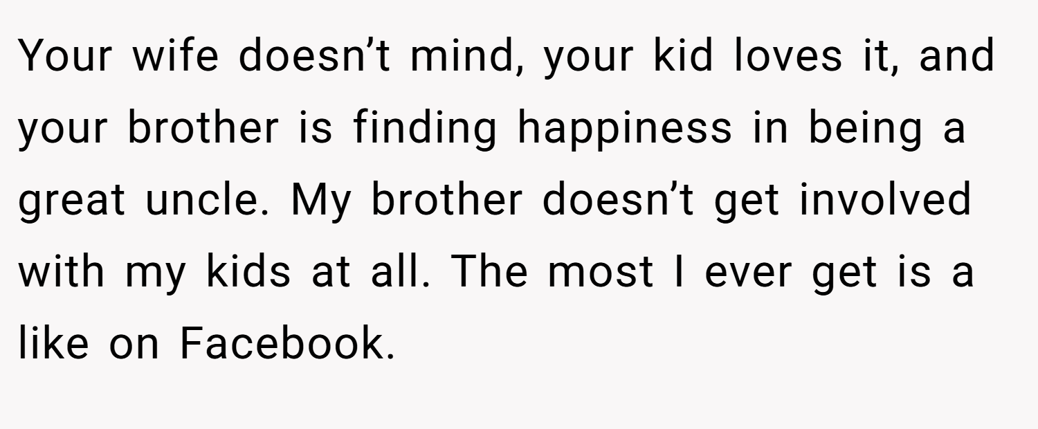 Your wife doesn’t mind, your kid loves it, and your brother is finding happiness in being a great uncle. My brother doesn’t get involved with my kids at all. The most I ever get is a like on Facebook.