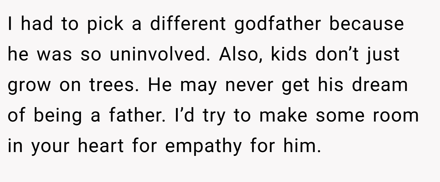 I had to pick a different godfather because he was so uninvolved. Also, kids don’t just grow on trees. He may never get his dream of being a father. I’d try to make some room in your heart for empathy for him.