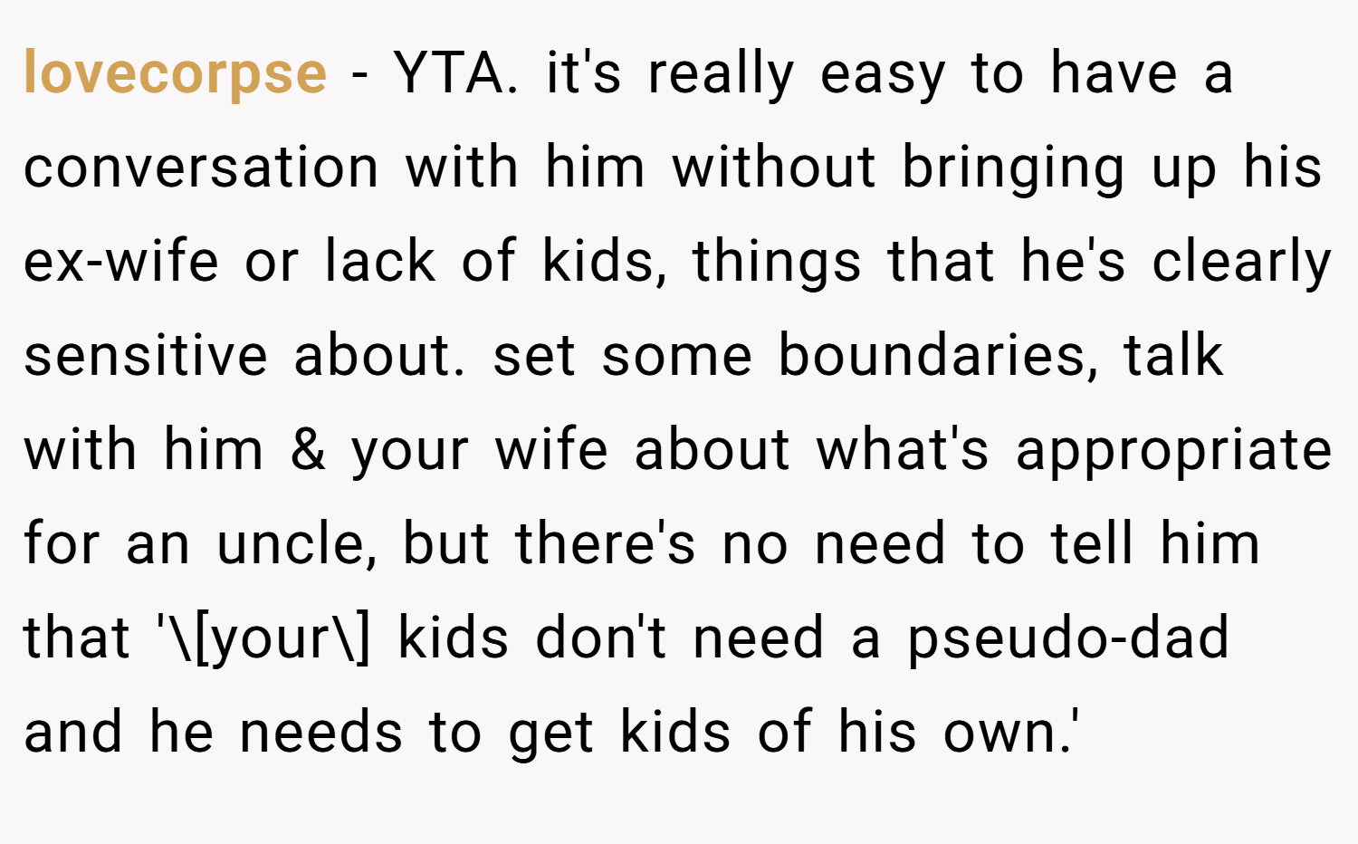 lovecorpse − YTA. it's really easy to have a conversation with him without bringing up his ex-wife or lack of kids, things that he's clearly sensitive about. set some boundaries, talk with him & your wife about what's appropriate for an uncle, but there's no need to tell him that '\[your\] kids don't need a pseudo-dad and he needs to get kids of his own.'