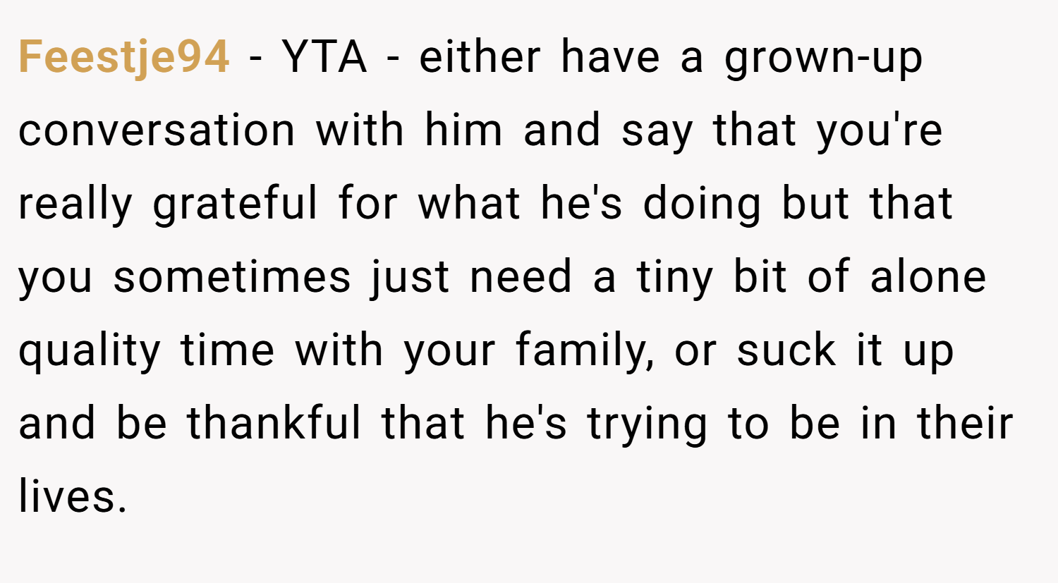 Feestje94 − YTA - either have a grown-up conversation with him and say that you're really grateful for what he's doing but that you sometimes just need a tiny bit of alone quality time with your family, or suck it up and be thankful that he's trying to be in their lives.
