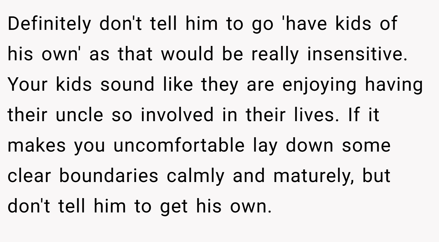 Definitely don't tell him to go 'have kids of his own' as that would be really insensitive. Your kids sound like they are enjoying having their uncle so involved in their lives. If it makes you uncomfortable lay down some clear boundaries calmly and maturely, but don't tell him to get his own.