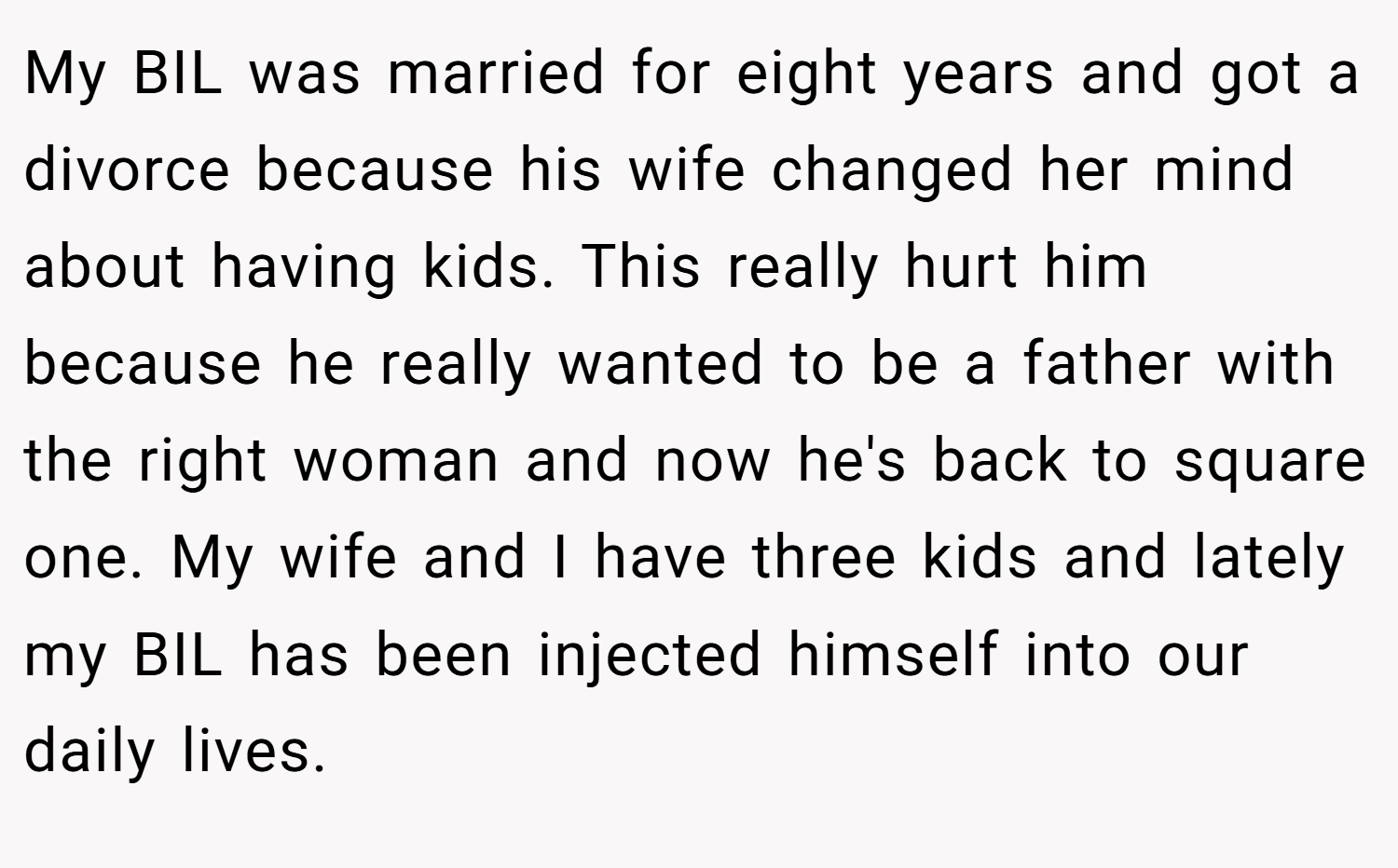 My BIL was married for eight years and got a divorce because his wife changed her mind about having kids. This really hurt him because he really wanted to be a father with the right woman and now he's back to square one. My wife and I have three kids and lately my BIL has been injected himself into our daily lives.