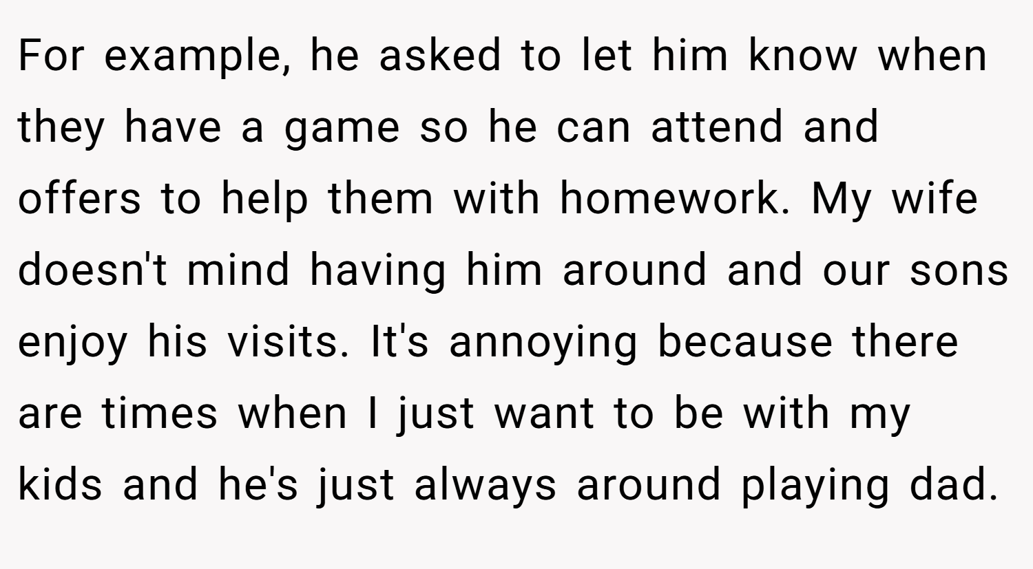 For example, he asked to let him know when they have a game so he can attend and offers to help them with homework. My wife doesn't mind having him around and our sons enjoy his visits. It's annoying because there are times when I just want to be with my kids and he's just always around playing dad.