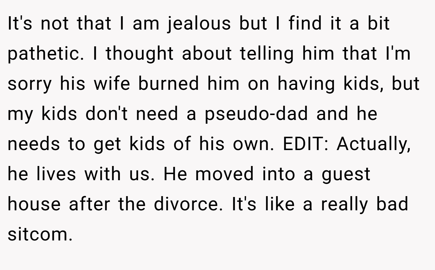 It's not that I am jealous but I find it a bit pathetic. I thought about telling him that I'm sorry his wife burned him on having kids, but my kids don't need a pseudo-dad and he needs to get kids of his own. EDIT: Actually, he lives with us. He moved into a guest house after the divorce. It's like a really bad sitcom.