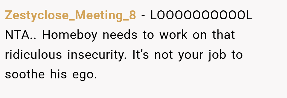 Zestyclose_Meeting_8 − LOOOOOOOOOOL NTA.. Homeboy needs to work on that ridiculous insecurity. It’s not your job to soothe his ego.