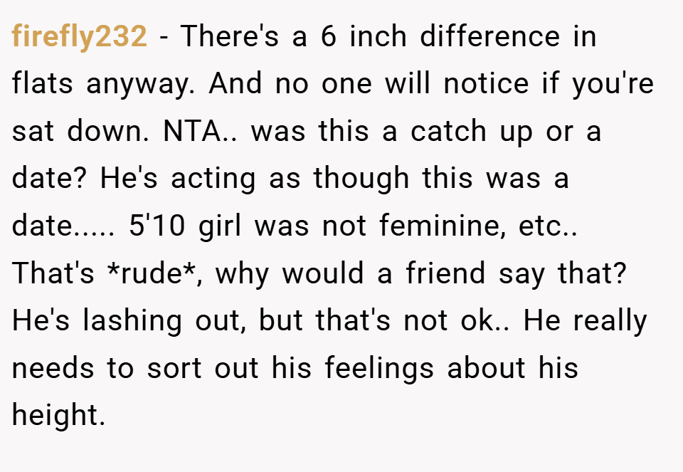 firefly232 − There's a 6 inch difference in flats anyway. And no one will notice if you're sat down. NTA.. was this a catch up or a date? He's acting as though this was a date..... 5'10 girl was not feminine, etc.. That's *rude*, why would a friend say that? He's lashing out, but that's not ok.. He really needs to sort out his feelings about his height.