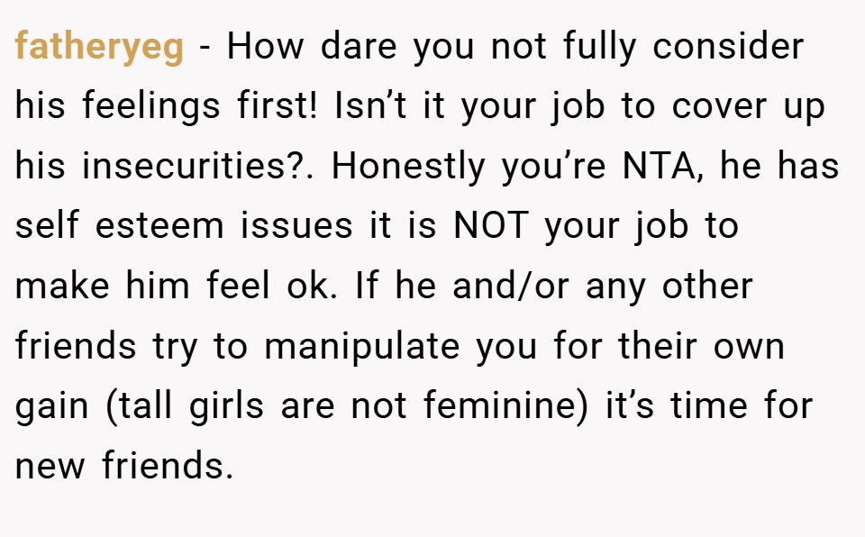 fatheryeg − How dare you not fully consider his feelings first! Isn’t it your job to cover up his insecurities?. Honestly you’re NTA, he has self esteem issues it is NOT your job to make him feel ok. If he and/or any other friends try to manipulate you for their own gain (tall girls are not feminine) it’s time for new friends.