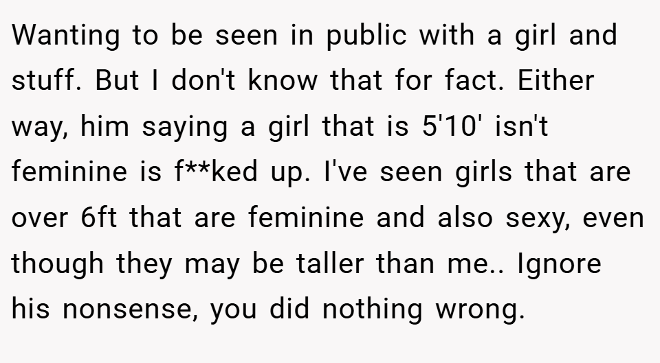 Wanting to be seen in public with a girl and stuff. But I don't know that for fact. Either way, him saying a girl that is 5'10' isn't feminine is f**ked up. I've seen girls that are over 6ft that are feminine and also sexy, even though they may be taller than me.. Ignore his nonsense, you did nothing wrong.