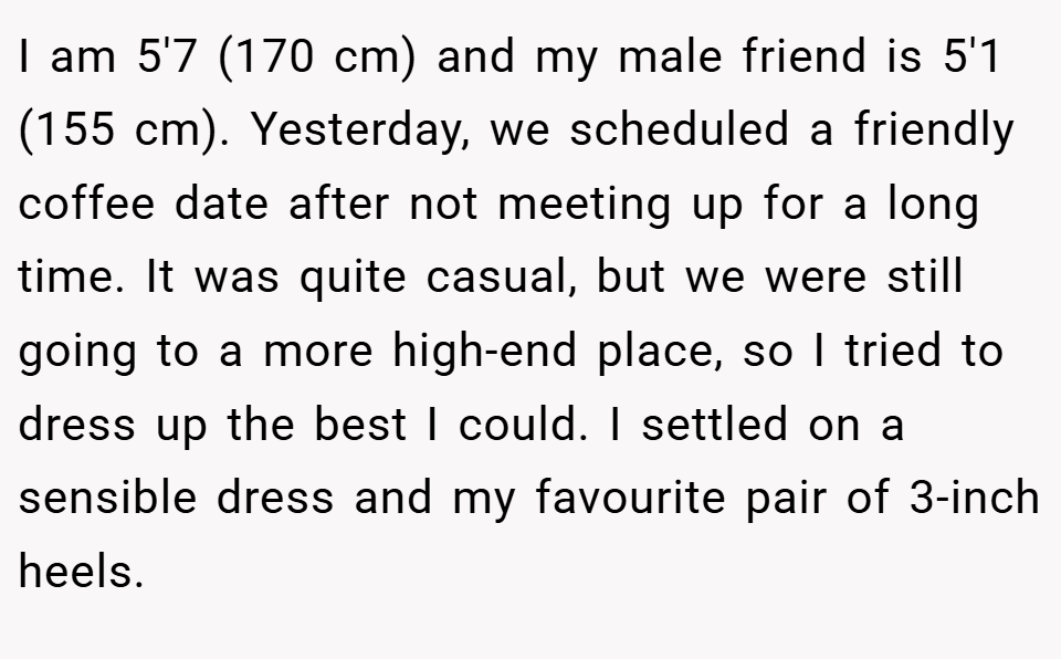 I am 5'7 (170 cm) and my male friend is 5'1 (155 cm). Yesterday, we scheduled a friendly coffee date after not meeting up for a long time. It was quite casual, but we were still going to a more high-end place, so I tried to dress up the best I could. I settled on a sensible dress and my favourite pair of 3-inch heels.