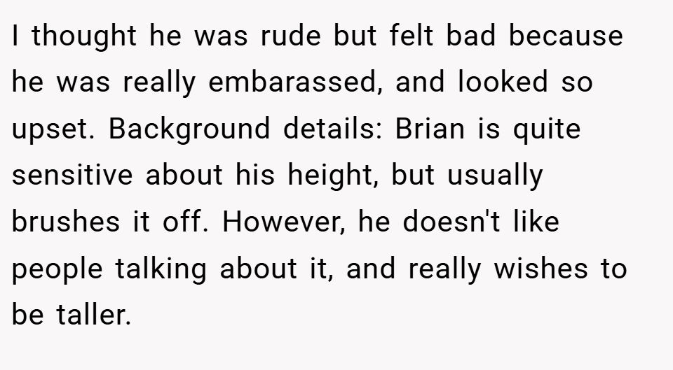 I thought he was rude but felt bad because he was really embarassed, and looked so upset. Background details: Brian is quite sensitive about his height, but usually brushes it off. However, he doesn't like people talking about it, and really wishes to be taller.