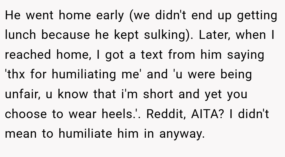 He went home early (we didn't end up getting lunch because he kept sulking). Later, when I reached home, I got a text from him saying 'thx for humiliating me' and 'u were being unfair, u know that i'm short and yet you choose to wear heels.'. Reddit, AITA? I didn't mean to humiliate him in anyway.