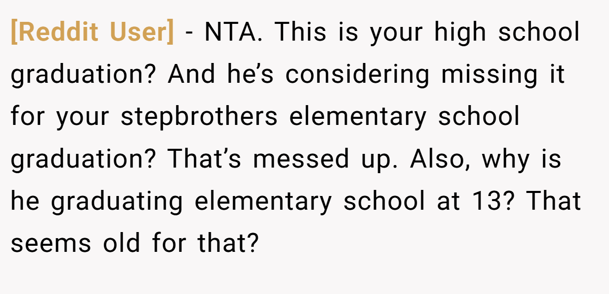 [Reddit User] − NTA. This is your high school graduation? And he’s considering missing it for your stepbrothers elementary school graduation? That’s messed up. Also, why is he graduating elementary school at 13? That seems old for that?