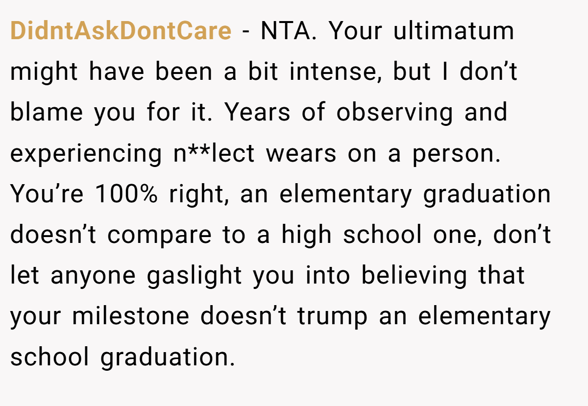 DidntAskDontCare − NTA. Your ultimatum might have been a bit intense, but I don’t blame you for it. Years of observing and experiencing n**lect wears on a person. You’re 100% right, an elementary graduation doesn’t compare to a high school one, don’t let anyone gaslight you into believing that your milestone doesn’t trump an elementary school graduation.