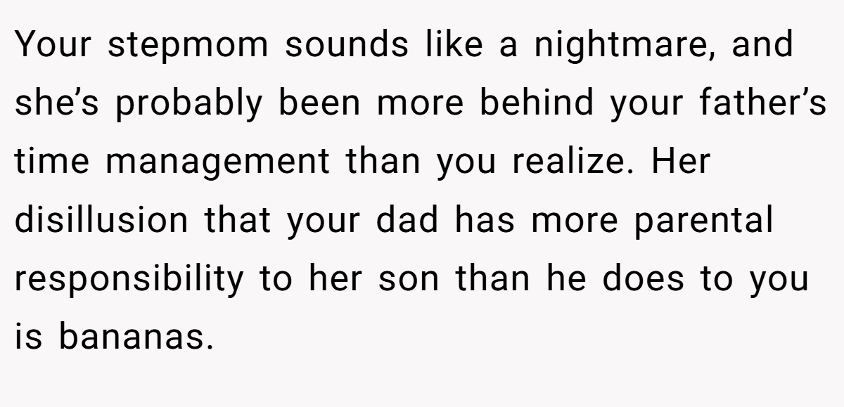 Your stepmom sounds like a nightmare, and she’s probably been more behind your father’s time management than you realize. Her disillusion that your dad has more parental responsibility to her son than he does to you is bananas.