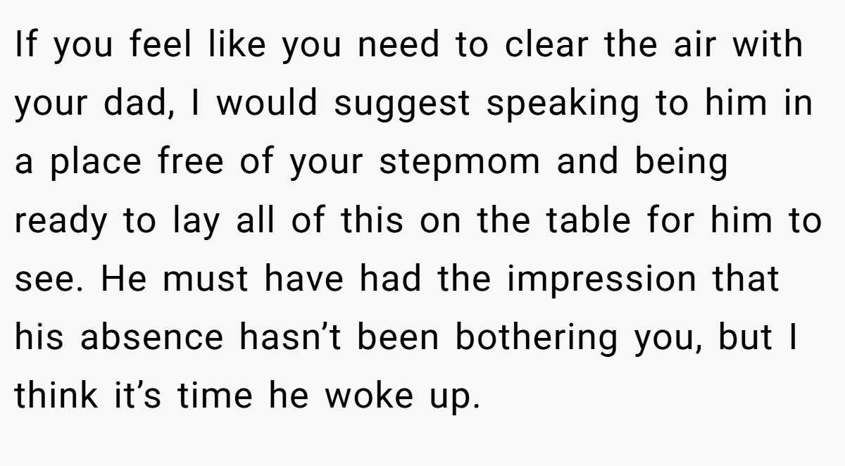 If you feel like you need to clear the air with your dad, I would suggest speaking to him in a place free of your stepmom and being ready to lay all of this on the table for him to see. He must have had the impression that his absence hasn’t been bothering you, but I think it’s time he woke up.