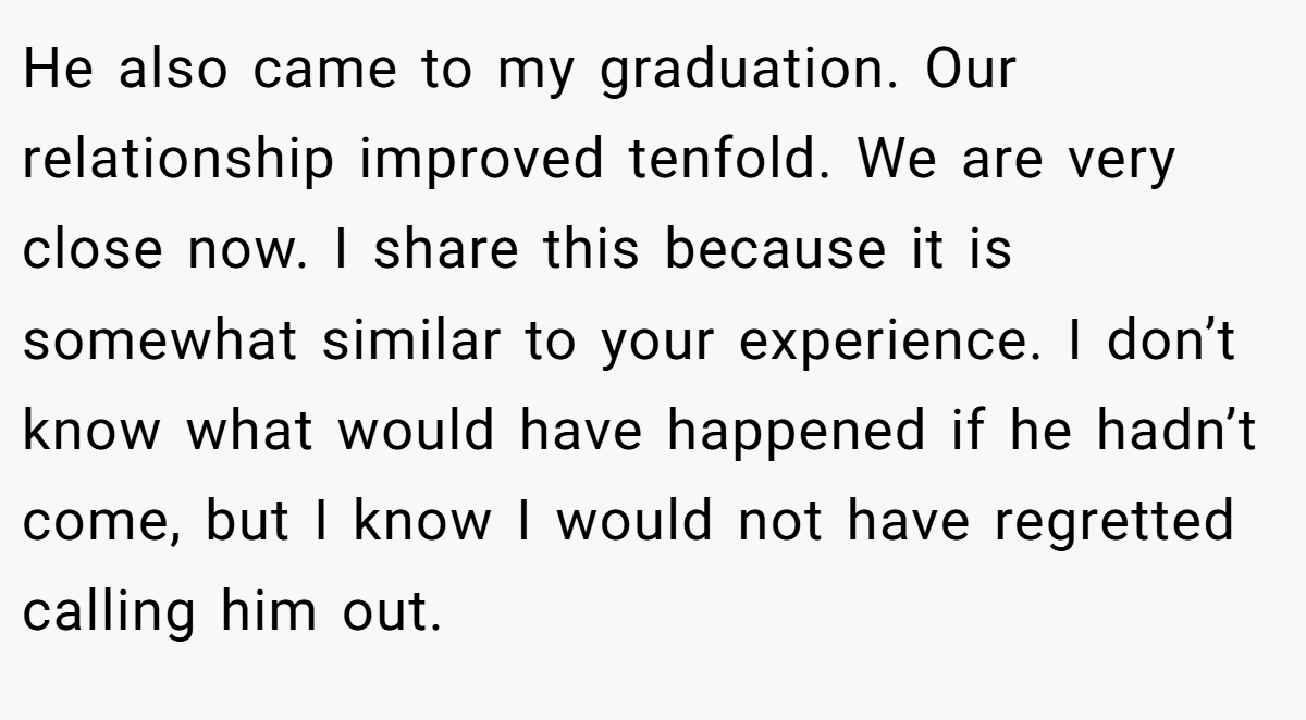 He also came to my graduation. Our relationship improved tenfold. We are very close now. I share this because it is somewhat similar to your experience. I don’t know what would have happened if he hadn’t come, but I know I would not have regretted calling him out.