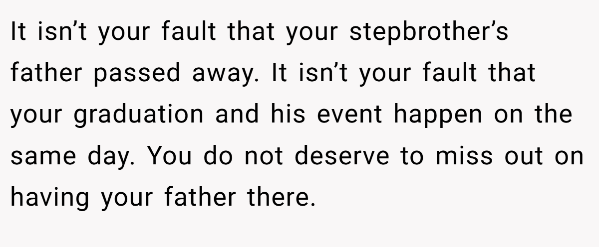 It isn’t your fault that your stepbrother’s father passed away. It isn’t your fault that your graduation and his event happen on the same day. You do not deserve to miss out on having your father there.