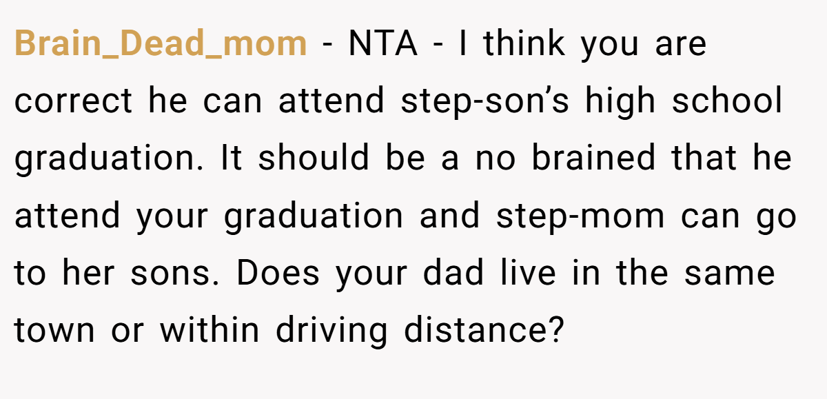 Brain_Dead_mom − NTA - I think you are correct he can attend step-son’s high school graduation. It should be a no brained that he attend your graduation and step-mom can go to her sons. Does your dad live in the same town or within driving distance?