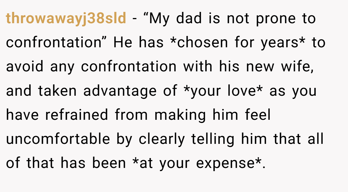 throwawayj38sld − “My dad is not prone to confrontation” He has *chosen for years* to avoid any confrontation with his new wife, and taken advantage of *your love* as you have refrained from making him feel uncomfortable by clearly telling him that all of that has been *at your expense*.