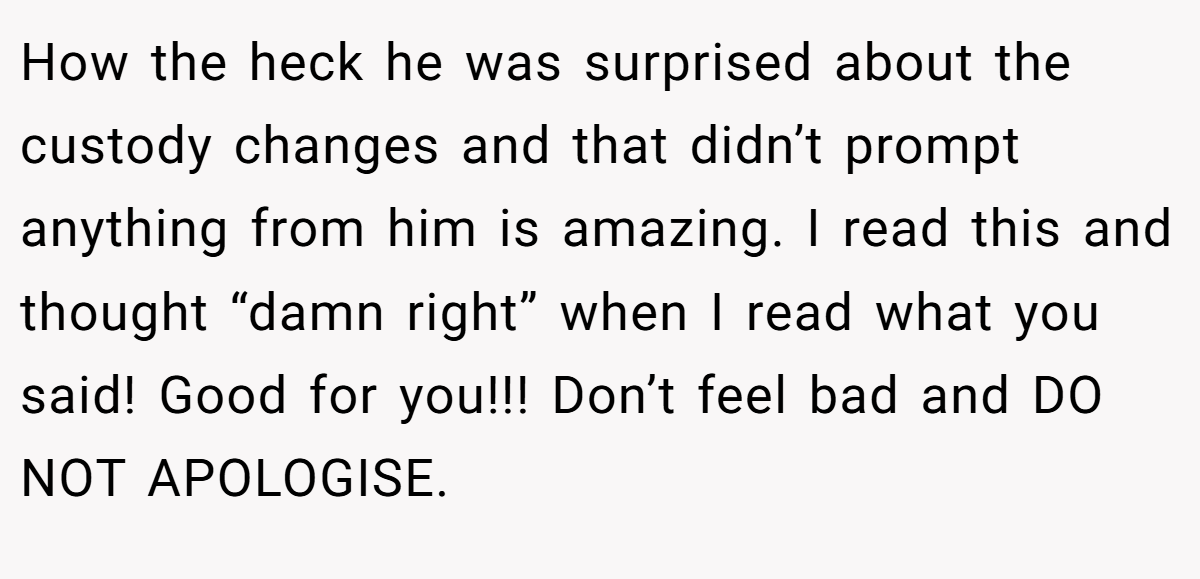 How the heck he was surprised about the custody changes and that didn’t prompt anything from him is amazing. I read this and thought “damn right” when I read what you said! Good for you!!! Don’t feel bad and DO NOT APOLOGISE.