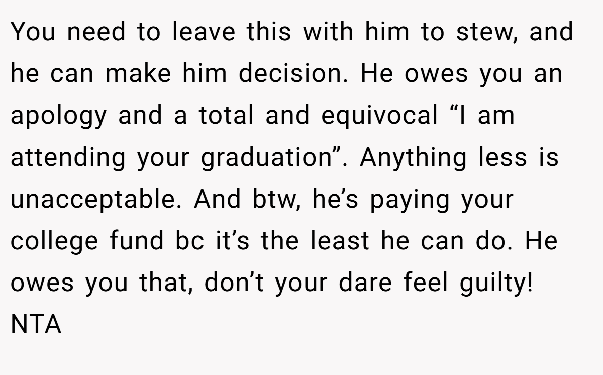 You need to leave this with him to stew, and he can make him decision. He owes you an apology and a total and equivocal “I am attending your graduation”. Anything less is unacceptable. And btw, he’s paying your college fund bc it’s the least he can do. He owes you that, don’t your dare feel guilty! NTA
