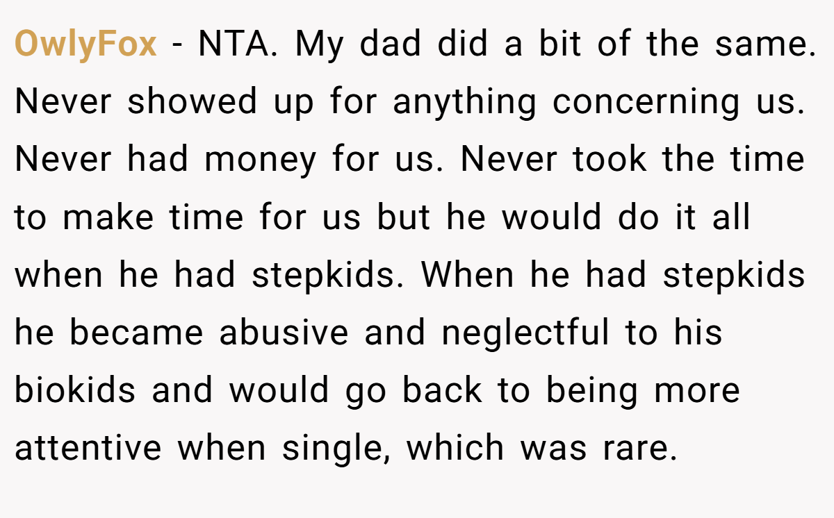 OwlyFox − NTA. My dad did a bit of the same. Never showed up for anything concerning us. Never had money for us. Never took the time to make time for us but he would do it all when he had stepkids. When he had stepkids he became abusive and neglectful to his biokids and would go back to being more attentive when single, which was rare.