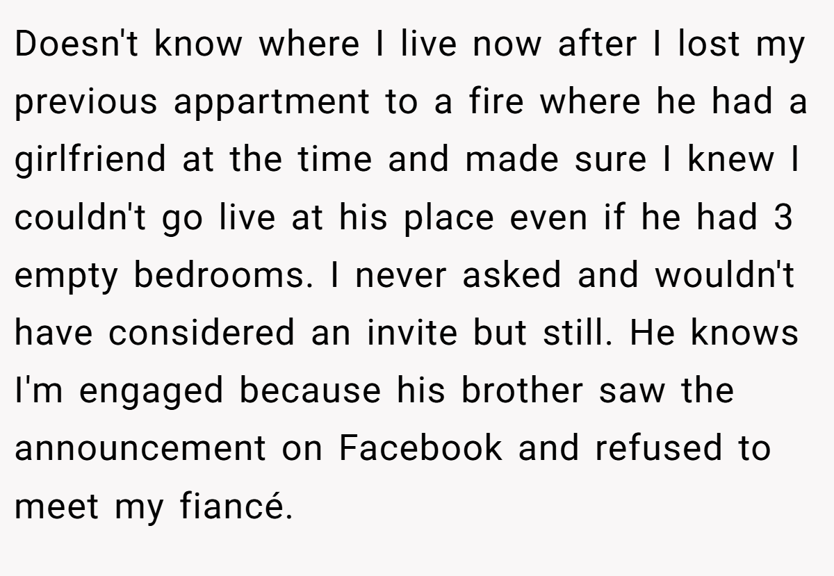 Doesn't know where I live now after I lost my previous appartment to a fire where he had a girlfriend at the time and made sure I knew I couldn't go live at his place even if he had 3 empty bedrooms. I never asked and wouldn't have considered an invite but still. He knows I'm engaged because his brother saw the announcement on Facebook and refused to meet my fiancé.