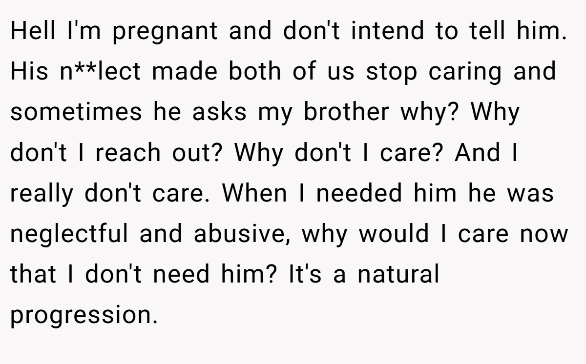 Hell I'm pregnant and don't intend to tell him. His n**lect made both of us stop caring and sometimes he asks my brother why? Why don't I reach out? Why don't I care? And I really don't care. When I needed him he was neglectful and abusive, why would I care now that I don't need him? It's a natural progression.