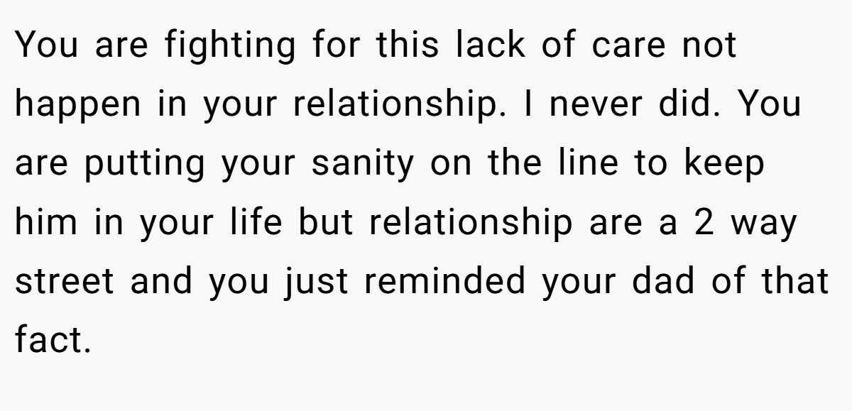 You are fighting for this lack of care not happen in your relationship. I never did. You are putting your sanity on the line to keep him in your life but relationship are a 2 way street and you just reminded your dad of that fact.