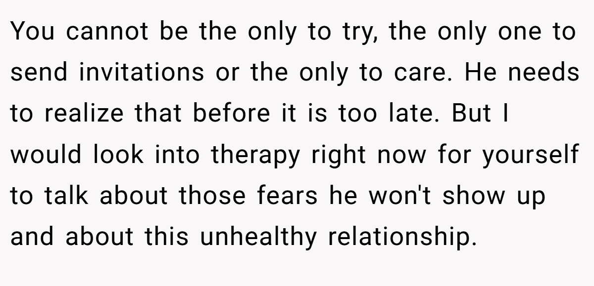 You cannot be the only to try, the only one to send invitations or the only to care. He needs to realize that before it is too late. But I would look into therapy right now for yourself to talk about those fears he won't show up and about this unhealthy relationship.
