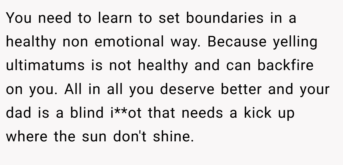 You need to learn to set boundaries in a healthy non emotional way. Because yelling ultimatums is not healthy and can backfire on you. All in all you deserve better and your dad is a blind i**ot that needs a kick up where the sun don't shine.