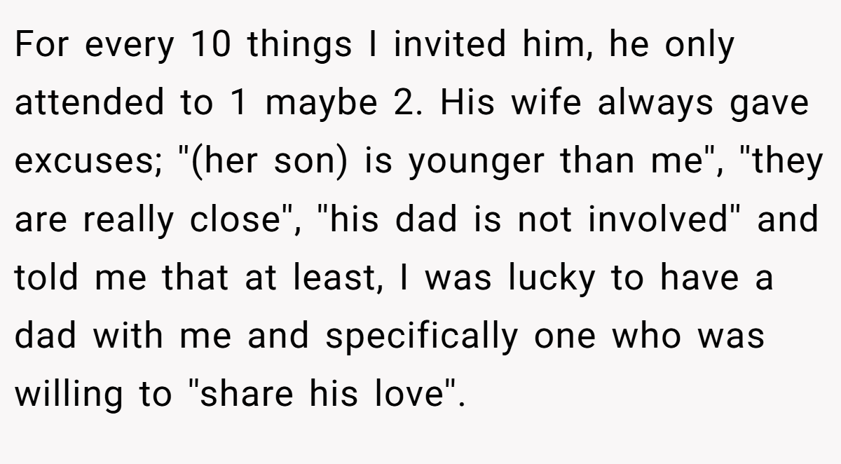 For every 10 things I invited him, he only attended to 1 maybe 2. His wife always gave excuses; ''(her son) is younger than me'', ''they are really close'', ''his dad is not involved'' and told me that at least, I was lucky to have a dad with me and specifically one who was willing to ''share his love''.