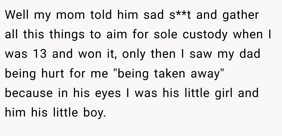 Well my mom told him sad s**t and gather all this things to aim for sole custody when I was 13 and won it, only then I saw my dad being hurt for me ''being taken away'' because in his eyes I was his little girl and him his little boy.