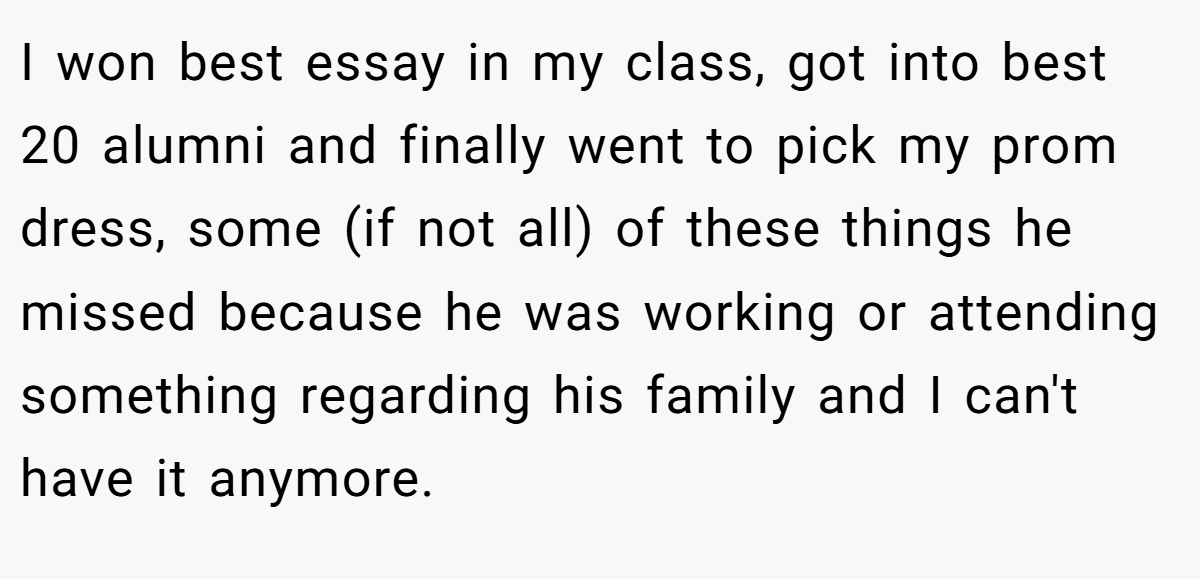 I won best essay in my class, got into best 20 alumni and finally went to pick my prom dress, some (if not all) of these things he missed because he was working or attending something regarding his family and I can't have it anymore.