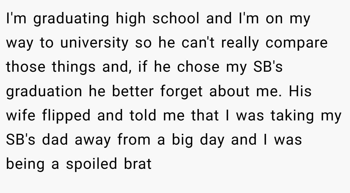 I'm graduating high school and I'm on my way to university so he can't really compare those things and, if he chose my SB's graduation he better forget about me. His wife flipped and told me that I was taking my SB's dad away from a big day and I was being a spoiled brat
