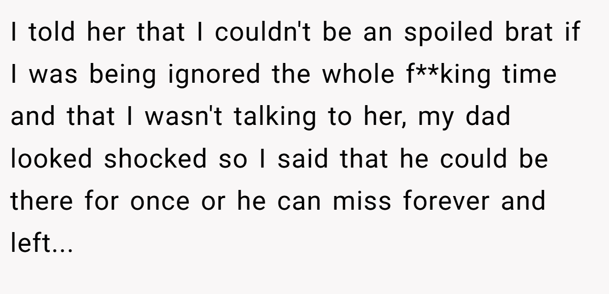 I told her that I couldn't be an spoiled brat if I was being ignored the whole f**king time and that I wasn't talking to her, my dad looked shocked so I said that he could be there for once or he can miss forever and left...