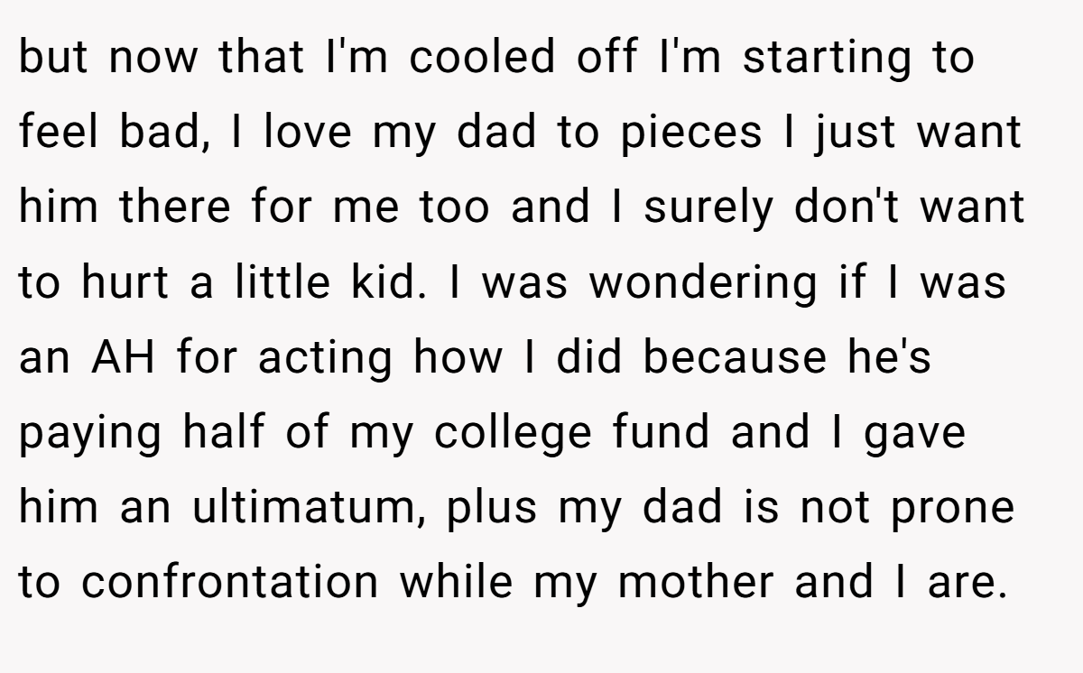 but now that I'm cooled off I'm starting to feel bad, I love my dad to pieces I just want him there for me too and I surely don't want to hurt a little kid. I was wondering if I was an AH for acting how I did because he's paying half of my college fund and I gave him an ultimatum, plus my dad is not prone to confrontation while my mother and I are.