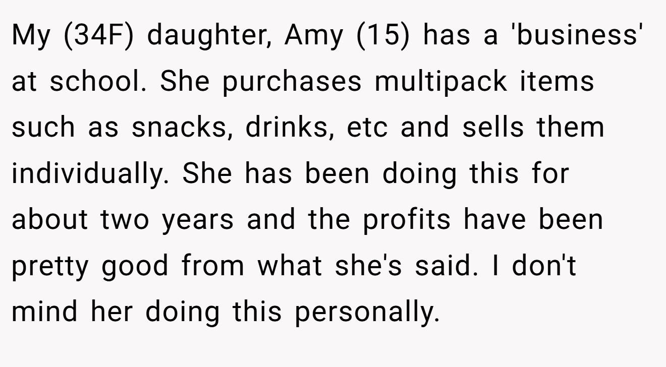 My (34F) daughter, Amy (15) has a 'business' at school. She purchases multipack items such as snacks, drinks, etc and sells them individually. She has been doing this for about two years and the profits have been pretty good from what she's said. I don't mind her doing this personally.
