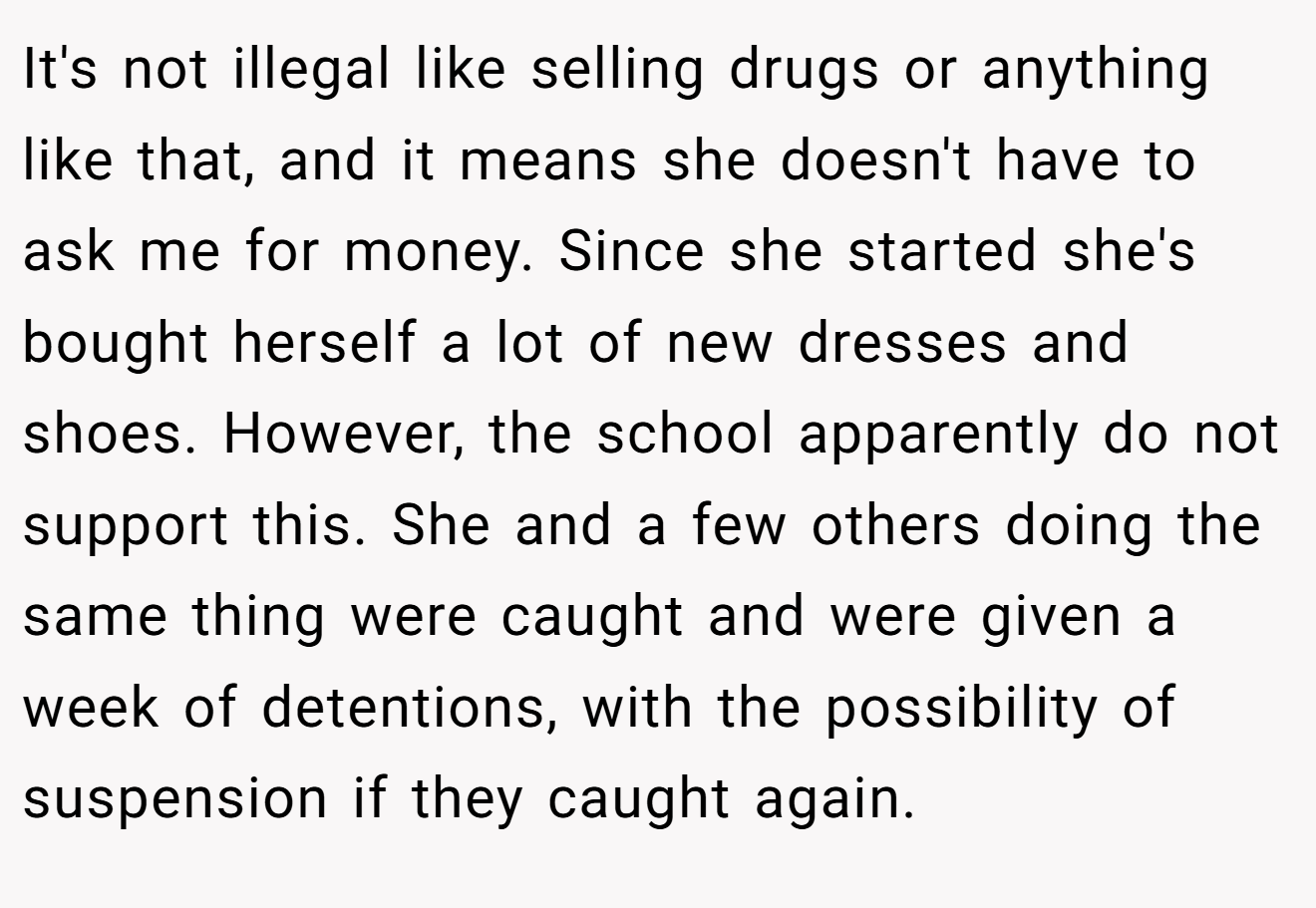 It's not illegal like selling drugs or anything like that, and it means she doesn't have to ask me for money. Since she started she's bought herself a lot of new dresses and shoes. However, the school apparently do not support this. She and a few others doing the same thing were caught and were given a week of detentions, with the possibility of suspension if they caught again.