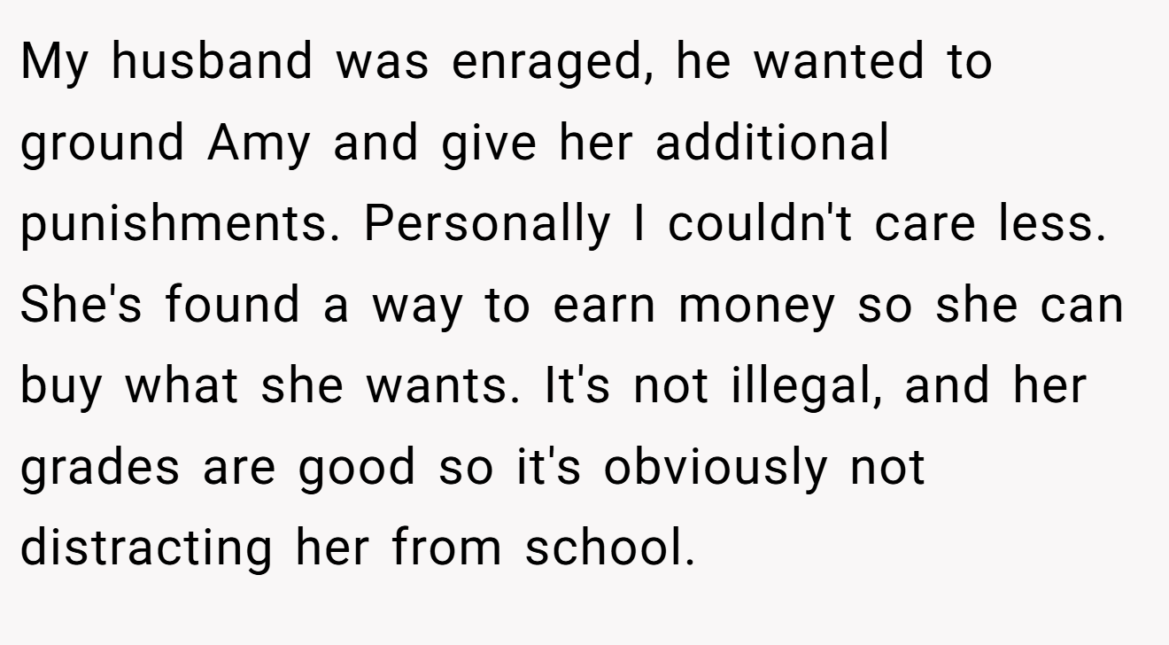 My husband was enraged, he wanted to ground Amy and give her additional punishments. Personally I couldn't care less. She's found a way to earn money so she can buy what she wants. It's not illegal, and her grades are good so it's obviously not distracting her from school.