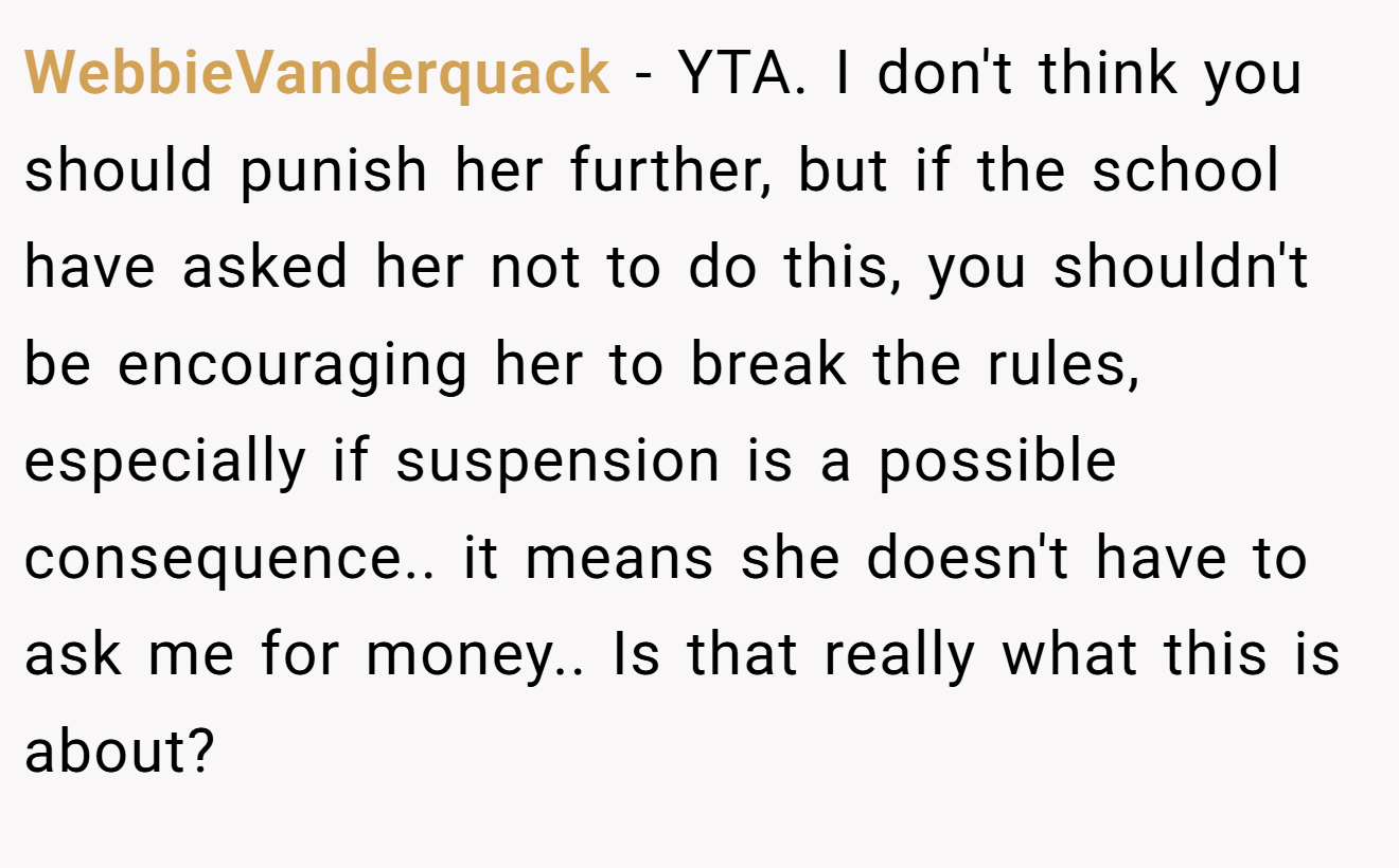 WebbieVanderquack − YTA. I don't think you should punish her further, but if the school have asked her not to do this, you shouldn't be encouraging her to break the rules, especially if suspension is a possible consequence.. it means she doesn't have to ask me for money.. Is that really what this is about?